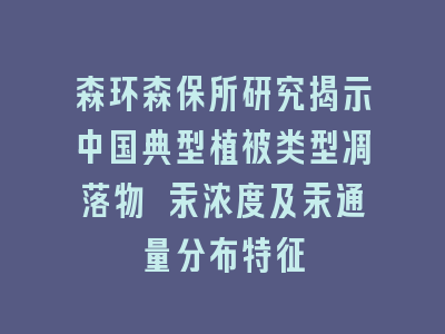 森环森保所研究揭示中国典型植被类型凋落物 汞浓度及汞通量分布特征