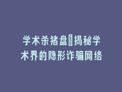 学术杀猪盘：揭秘学术界的隐形诈骗网络