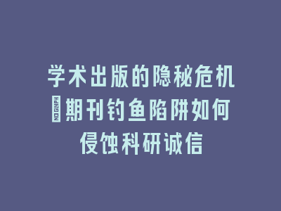 学术出版的隐秘危机：期刊钓鱼陷阱如何侵蚀科研诚信