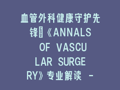 血管外科健康守护先锋：《ANNALS OF VASCULAR SURGERY》专业解读 - 前沿技术与临床实践深度碰撞