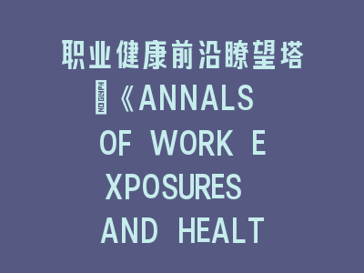 职业健康前沿瞭望塔：《ANNALS OF WORK EXPOSURES AND HEALTH》构建全球职场健康知识库