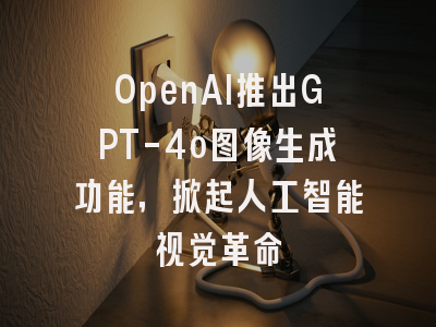 OpenAI推出GPT-4o图像生成功能，掀起人工智能视觉革命