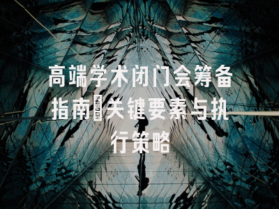 高端学术闭门会筹备指南：关键要素与执行策略