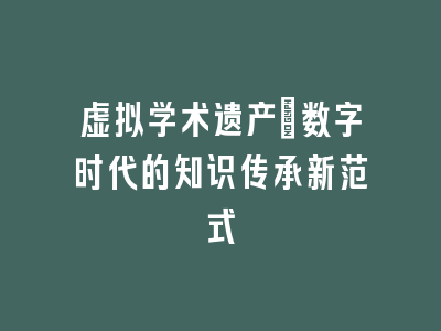 虚拟学术遗产_数字时代的知识传承新范式