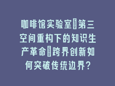 咖啡馆实验室：第三空间重构下的知识生产革命_跨界创新如何突破传统边界？