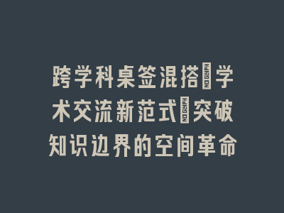 跨学科桌签混搭：学术交流新范式_突破知识边界的空间革命