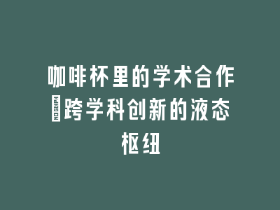 咖啡杯里的学术合作_跨学科创新的液态枢纽