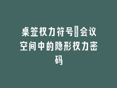 桌签权力符号：会议空间中的隐形权力密码