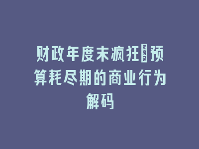 财政年度末疯狂：预算耗尽期的商业行为解码