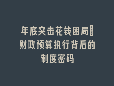年底突击花钱困局：财政预算执行背后的制度密码