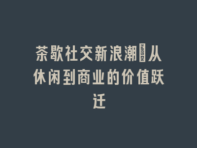 茶歇社交新浪潮_从休闲到商业的价值跃迁