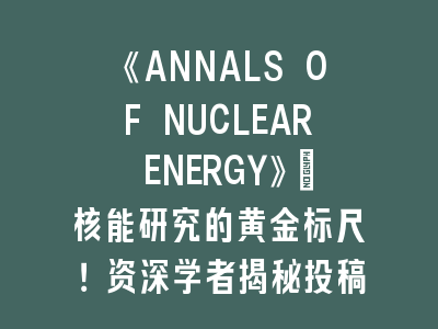 《ANNALS OF NUCLEAR ENERGY》：核能研究的黄金标尺！资深学者揭秘投稿成功法则