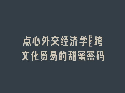 点心外交经济学：跨文化贸易的甜蜜密码