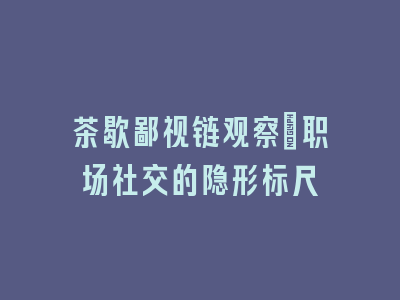 茶歇鄙视链观察_职场社交的隐形标尺