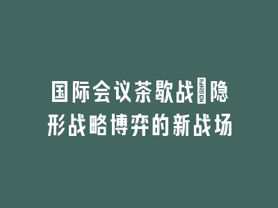 国际会议茶歇战：隐形战略博弈的新战场