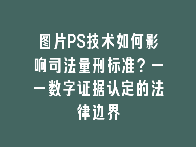 图片PS技术如何影响司法量刑标准？——数字证据认定的法律边界