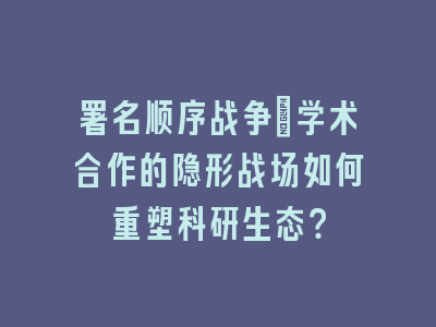 署名顺序战争：学术合作的隐形战场如何重塑科研生态？