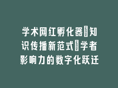 学术网红孵化器：知识传播新范式_学者影响力的数字化跃迁