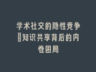 学术社交的隐性竞争：知识共享背后的内卷困局