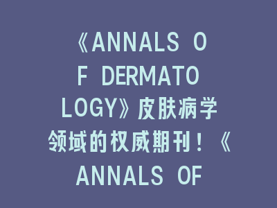 《ANNALS OF DERMATOLOGY》皮肤病学领域的权威期刊！《ANNALS OF DERMATOLOGY》投稿指南