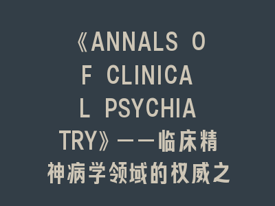 《ANNALS OF CLINICAL PSYCHIATRY》——临床精神病学领域的权威之声 | 投稿全流程深度解析