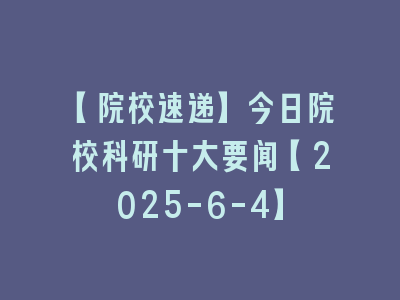 【院校速递】今日院校科研十大要闻【2025-6-4】