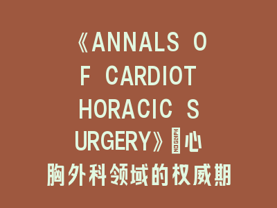 《ANNALS OF CARDIOTHORACIC SURGERY》：心胸外科领域的权威期刊！投稿《ANNALS OF CARDIOTHORACIC SURGERY》的实用攻略