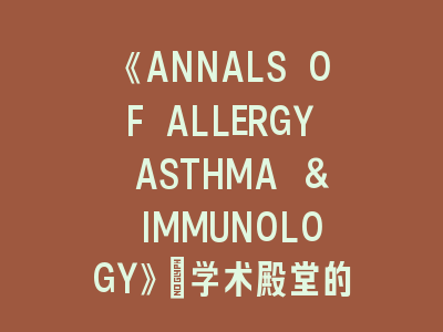 《ANNALS OF ALLERGY ASTHMA & IMMUNOLOGY》：学术殿堂的登顶指南-过敏哮喘研究的投稿密码