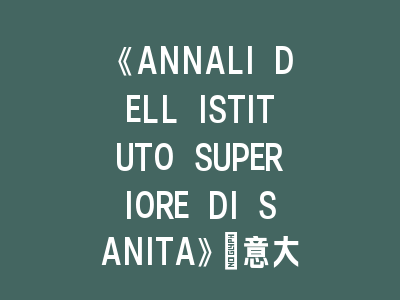 《ANNALI DELL ISTITUTO SUPERIORE DI SANITA》：意大利卫生领域的权威期刊！《ANNALI DELL ISTITUTO SUPERIORE DI SANITA》投稿指南