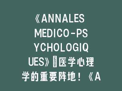 《ANNALES MEDICO-PSYCHOLOGIQUES》：医学心理学的重要阵地！《ANNALES MEDICO-PSYCHOLOGIQUES》投稿要点解析