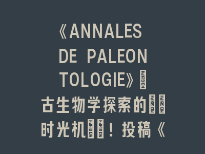 《ANNALES DE PALEONTOLOGIE》：古生物学探索的\"时光机\"！投稿《ANNALES DE PALEONTOLOGIE》的必备知识