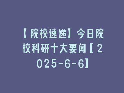 【院校速递】今日院校科研十大要闻【2025-6-6】