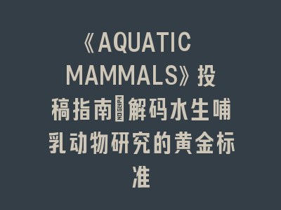 《AQUATIC MAMMALS》投稿指南｜解码水生哺乳动物研究的黄金标准