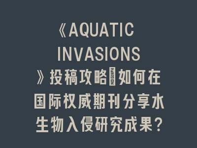 《AQUATIC INVASIONS》投稿攻略：如何在国际权威期刊分享水生物入侵研究成果？