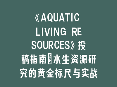 《AQUATIC LIVING RESOURCES》投稿指南：水生资源研究的黄金标尺与实战策略