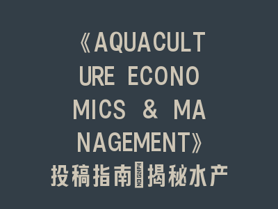 《AQUACULTURE ECONOMICS & MANAGEMENT》投稿指南：揭秘水产经济与管理研究前沿