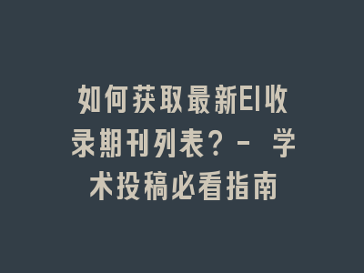 如何获取最新EI收录期刊列表？- 学术投稿必看指南