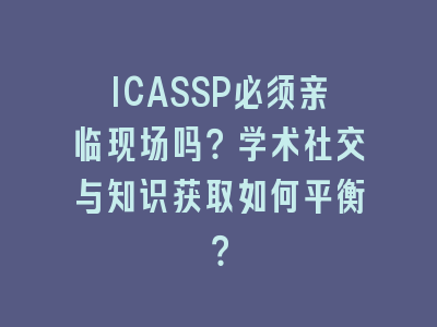 ICASSP必须亲临现场吗？学术社交与知识获取如何平衡？