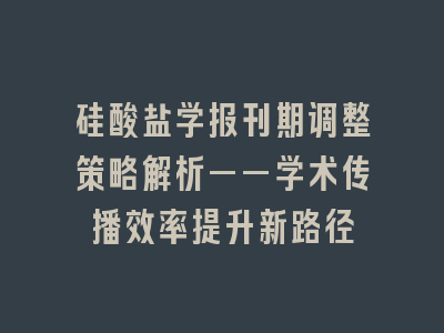 硅酸盐学报刊期调整策略解析——学术传播效率提升新路径