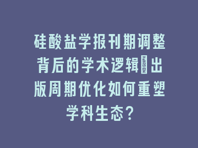 硅酸盐学报刊期调整背后的学术逻辑_出版周期优化如何重塑学科生态？