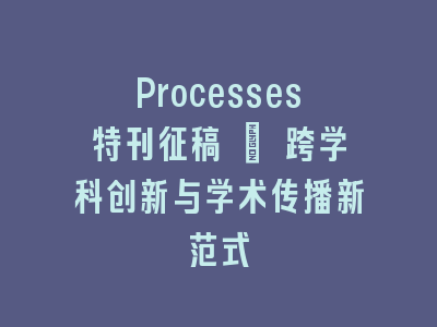 Processes特刊征稿 | 跨学科创新与学术传播新范式