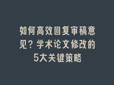 如何高效回复审稿意见？学术论文修改的5大关键策略