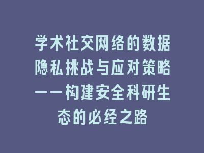 学术社交网络的数据隐私挑战与应对策略——构建安全科研生态的必经之路