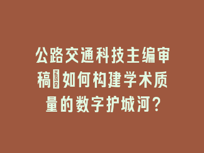 公路交通科技主编审稿_如何构建学术质量的数字护城河？