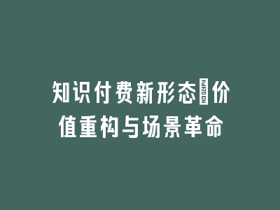 知识付费新形态_价值重构与场景革命