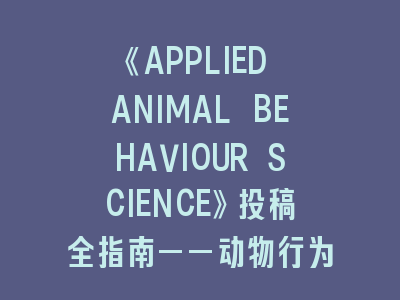 动物行为研究《APPLIED ANIMAL BEHAVIOUR SCIENCE》投稿全指南