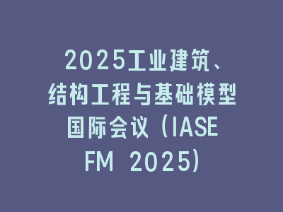 2025工业建筑、结构工程与基础模型国际会议（IASEFM 2025）