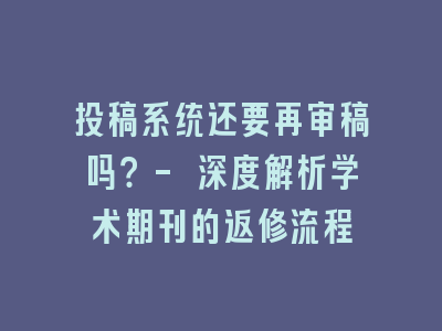 投稿系统还要再审稿吗？- 深度解析学术期刊的返修流程