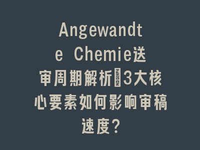 Angewandte Chemie送审周期解析_3大核心要素如何影响审稿速度？