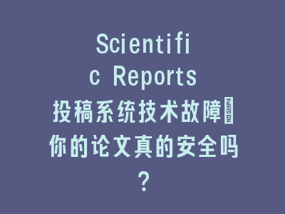 Scientific Reports投稿系统技术故障_你的论文真的安全吗？